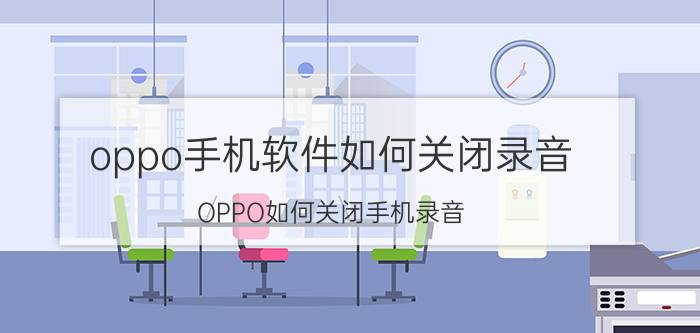 oppo手机软件如何关闭录音 OPPO如何关闭手机录音？